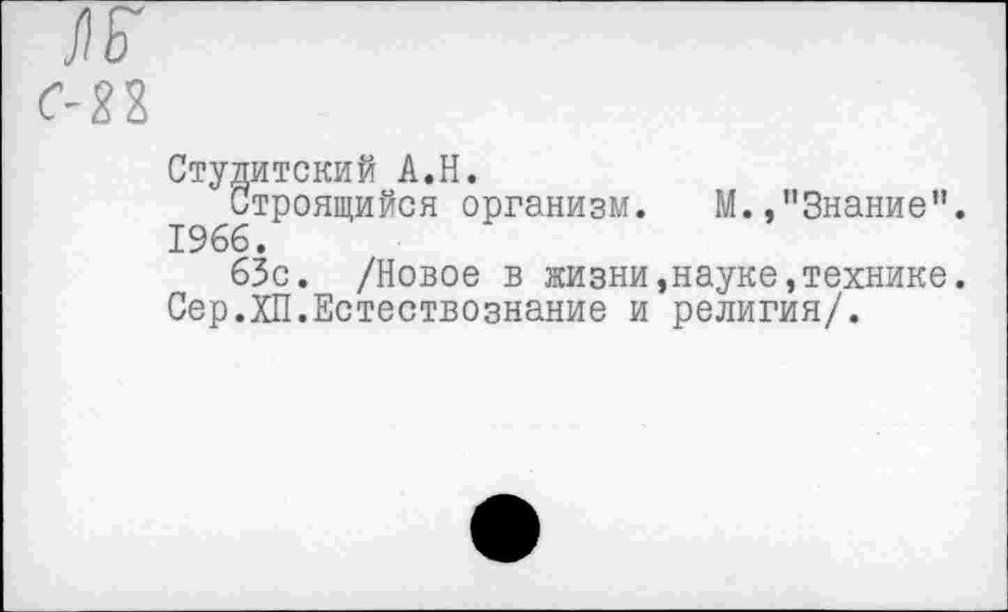 ﻿С-22
Студитский А.Н.
Строящийся организм.	М.,"Знание”.
1966.
63с. /Новое в жизни,науке,технике.
Сер.ХП.Естествознание и религия/.